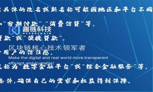 数字钱包贷款（如一些互联网金融平台提供的借款服务）已经在不断发展和变化。虽然具体的改名或新名称可能因地区和平台不同而有所差异，但总体趋势是往综合金融服务的方向发展，可能会转变为以下几种形式：

1. **消费金融**：数字钱包可能会与消费金融结合，推出更贴近用户需求的产品，例如“分期付款”，“消费信贷”等。

2. **小额信贷**：一些平台可能会更加专注于提供小额快速贷款服务，改名为“小额贷款”或“便捷贷款”。

3. **信用贷款**：有的服务可能会强调信用评估，推出“信用借款”这样的服务，以提升用户的信任感。

4. **数字金融服务**：随着技术进步，很多数字钱包会融合更多的金融服务，可能会泛称为“数字金融平台”或“综合金融服务”等。

用户在寻求贷款服务时，应注意阅读相关条款，了解产品名称变化背后的具体内容和条件，确保自己的需求和权益得到保障。